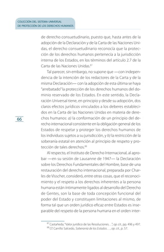 colección del sistema universal
de protección de los derechos humanos
66
de derecho consuetudinario, puesto que, hasta antes de la
adopción de la Declaración y de la Carta de las Naciones Uni­
das, el derecho consuetudinario reconocía que la protec­
ción de los derechos humanos pertenecía a la jurisdicción
interna de los Estados, en los términos del artículo 2.7 de la
Carta de las Naciones Unidas.87
Tal parecer, sin embargo, no supone que —con indepen­
dencia de la intención de los redactores de la Carta y de la
misma Declaración— con la adopción de esta última se haya
“arrebatado”la protección de los derechos humanos del do­
minio reservado de los Estados. En este sentido, la Decla­
ración Universal tiene, en principio y desde su adopción, dos
claros efectos jurídicos vinculados a los deberes estableci­
dos en la Carta de las Naciones Unidas en materia de dere­
chos humanos: a) la conformación de un principio del de­
recho internacional consistente en la obligación general de los
Estados de respetar y proteger los derechos humanos de
los in­dividuos sujetos a su jurisdicción, y b) la restricción de la
soberanía estatal en atención al principio de respeto y pro­
tección de tales derechos.88
Al respecto, el Instituto de Derecho Internacional, al apro­
bar —en su sesión de Lausanne de 1947— la Declaración
sobre los Derechos Fundamentales del Hombre, base de una
restauración del derecho internacional, preparada por Char­
les de Visscher, consideró, entre otras cosas, que el reconoci­
miento y el respeto a los derechos inherentes a la persona
humana están íntimamente ligados al desarrollo del Derecho
de Gentes, son la base de toda concepción funcional del
poder del Estado y constituyen limitaciones al mismo, de
forma tal que un orden jurídico eficaz entre Estados es inse­
parable del respeto de la persona humana en el orden inter­
87
 Castañeda,“Valor jurídico de las Resoluciones…”, op. cit., pp. 496 y 497.
88
 Cf. Carrillo Salcedo, Soberanía de los Estados…, op. cit., p. 57.
FASC-02-DECLARACION UNIVERSAL-D-H.indd 66 15/08/12 14:19
 