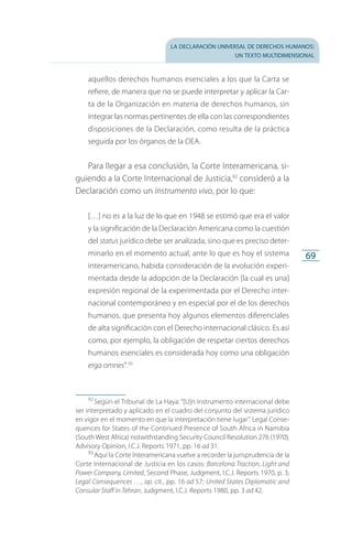 la declaración universal de derechos humanos:
un texto multidimensional
69
aquellos derechos humanos esenciales a los que la Carta se
refiere, de manera que no se puede interpretar y aplicar la Car­
ta de la Organización en materia de derechos humanos, sin
integrar las normas pertinentes de ella con las correspondientes
disposiciones de la Declaración, como resulta de la práctica
seguida por los órganos de la OEA.
Para llegar a esa conclusión, la Corte Interamericana, si­
guiendo a la Corte Internacional de Justicia,92
consideró a la
Declaración como un instrumento vivo, por lo que:
[…] no es a la luz de lo que en 1948 se estimó que era el valor
y la significación de la Declaración Americana como la cuestión
del status jurídico debe ser analizada, sino que es preciso deter­
minarlo en el momento actual, ante lo que es hoy el sistema
interamericano, habida consideración de la evolución experi­
mentada desde la adopción de la Declaración [la cual es una]
expresión regional de la experimentada por el Derecho inter­
nacional contemporáneo y en especial por el de los derechos
humanos, que presenta hoy algunos elementos diferenciales
de alta significación con el Derecho internacional clásico. Es así
como, por ejemplo, la obligación de respetar ciertos derechos
humanos esenciales es considerada hoy como una obligación
erga omnes”.93
92
 Según el Tribunal de La Haya: “[U]n instrumento internacional debe
ser interpretado y aplicado en el cuadro del conjunto del sistema jurídico
en vigor en el momento en que la interpretación tiene lugar”. Legal Conse­
quences for States of the Continued Presence of South Africa in Namibia
(South West Africa) notwithstanding Security Council Resolution 276 (1970),
Advisory Opinion, I.C.J. Reports 1971, pp. 16 ad 31.
93
 Aquí la Corte Interamericana vuelve a recorder la jurisprudencia de la
Corte Internacional de Justicia en los casos: Barcelona Traction, Light and
Power Company, Limited, Second Phase, Judgment, I.C.J. Reports 1970, p. 3;
Legal Consequences …, op. cit., pp. 16 ad 57; United States Diplomatic and
Consular Staff in Tehran, Judgment, I.C.J. Reports 1980, pp. 3 ad 42.
FASC-02-DECLARACION UNIVERSAL-D-H.indd 69 15/08/12 14:19
 
