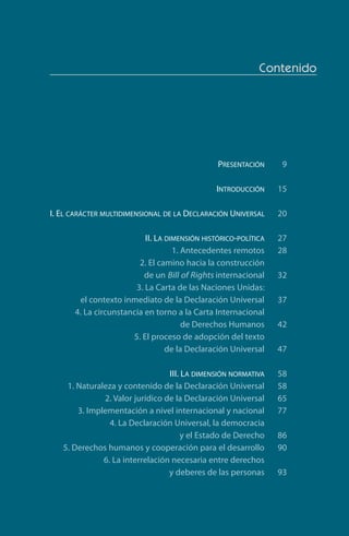Contenido
	 Presentación 9
	 Introducción 15
	I. El carácter multidimensional de la Declaración Universal 20
	 II. La dimensión histórico-política 27
	 1. Antecedentes remotos 28
	 2. El camino hacia la construcción
	 de un Bill of Rights internacional 32
	 3. La Carta de las Naciones Unidas:
	 el contexto inmediato de la Declaración Universal 37
	 4. La circunstancia en torno a la Carta Internacional
	 de Derechos Humanos  42
	 5. El proceso de adopción del texto
	 de la Declaración Universal 47
	 III. La dimensión normativa 58
	 1. Naturaleza y contenido de la Declaración Universal  58
	 2. Valor jurídico de la Declaración Universal 65
	 3. Implementación a nivel internacional y nacional 77
	 4. La Declaración Universal, la democracia
	 y el Estado de Derecho 86
	 5. Derechos humanos y cooperación para el desarrollo 90
	 6. La interrelación necesaria entre derechos
	 y deberes de las personas 93
FASC-02-DECLARACION UNIVERSAL-D-H.indd 7 15/08/12 14:19
 