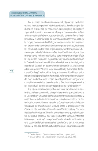colección del sistema universal
de protección de los derechos humanos
70
Por su parte, en el ámbito universal, el proceso evolutivo
estuvo marcado por un hecho paradójico. Fue la propia de­
mora en el proceso de redacción, aprobación y entrada en
vigor de los pactos internacionales que conformarían la Car-
ta Internacional de Derechos Humanos lo que confirmó la re­
levancia y el valor jurídico de la Declaración Universal. Esto es,
la propia demora de las Delegaciones estatales, inmersas en
un proceso de confrontación ideológica y política, hizo que
los mismos Estados y las organizaciones internacionales tu­
vieran por más de 20 años a la Declaración Universal práctica­
mente como referente exclusivo para interpretar e identificar
los derechos humanos cuyo respeto y cooperación impone
la Carta de las Naciones Unidas a fin de invocar las obligacio­
nes de los Estados en esta materia o condenar las violaciones
a tales derechos.94
Como lo destacan Oraá y Gómez Isa:“la De­
claración llegó a simbolizar lo que la comunidad internacio­
nal entendía por derechos humanos, reforzando la convicción
de que los Gobiernos tenían la obligación de asegurar el
cumplimiento de los derechos de la Declaración para todos
los individuos que se encontrasen bajo su jurisdicción”.95
Así, diferentes teorías explican el valor jurídico del instru­
mento y de su contenido. Una primera teoría que considera a
la Declaración Universal como una interpretación autorizada y
auténtica de la Carta de las Naciones Unidas en materia de de­
rechos humanos. En este sentido, la Corte Internacional de Jus­
ticia puso de manifiesto el vínculo entre la Declaración y la
Carta, en el Asunto Relativo al Personal Diplomático y Consular
de Estados Unidos en Teherán, donde sostuvo que el secues­
tro de dicho personal por los estudiantes fundamentalistas
islámicos, constituyó una privación abusiva de su libertad y
una coacción física incompatible con la Carta de las Naciones
Unidas y con los derechos fundamentales enunciados en la
94
 Carrillo Salcedo, Dignidad frente a barbarie…, op. cit., p. 85.
95
 Oraá, y Gómez Isa, La Declaración Universal..., op. cit., p. 105.
FASC-02-DECLARACION UNIVERSAL-D-H.indd 70 15/08/12 14:19
 