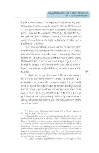 la declaración universal de derechos humanos:
un texto multidimensional
71
Declaración Universal.96
Por su parte, el Consejo de Seguridad
de Naciones Unidas en su Resolución 282, de 1970, relativa
a la situación resultante de la política de apartheid practicada
por el Gobierno de Sudáfrica, reconoció el derecho del“pue­
blo oprimido”para obtener sus derechos humanos y políticos
como se establecen en la Carta de Naciones Unidas y en la
Declaración Universal.
Otras opiniones basan el valor jurídico de la Declaración
en su contenido, ya sea que lo consideren, en su totalidad o
parcialmente, como parte del derecho internacional consue­
tudinario —algunos llegan a afirmar, incluso, que la propia
Declaración pertenece al dominio del jus cogens—,97
o en
la medida en que la misma proclama derechos que consti­
tuyen principios generales del derecho reconocidos por los
Estados.
En el primer caso, se afirma que la Declaración más que
tener un efecto codificador o cristalizador de derechos pre­
existentes o en proceso de conformación (in statu nascendi),
sería un documento generador de normas jurídicas de lege
ferenda, al ser el primer documento internacional universal
que, al enunciar ciertos derechos, permite que la práctica
posterior, reiterada, constante y uniforme, y con conciencia
de su obligatoriedad (opinio iuris) los transforme en norma
consuetudinaria.98
96
 Cf. United States Diplomatic and Consular Staff in Teheran, Judgment,
I.C.J. Reports, 1980, párr. 91, p. 42.
97
 Una regla de juscogens o norma imperativa de derecho internacional
general es, de acuerdo con el artículo 53 de la Convención de Viena sobre
Derecho de los Tratados,“una norma aceptada y reconocida por la comu­ni­
dad internacional de Estados en su conjunto como norma que no admite
acuerdo en contrario y que sólo puede ser modificada por una norma ulte­
rior de derecho internacional general que tenga el mismo carácter”. Cf.Brian
Lepard, Customary International Law. A New Theory with Practical Applications,
p. 318, y Ricardo Méndez Silva,“El vaso medio lleno, la Declaración Universal
de los Derechos Humanos”p. 54.
98
 Cf. Oraá, y Gómez Isa, La Declaración Universal…, op. cit., pp. 107-109.
FASC-02-DECLARACION UNIVERSAL-D-H.indd 71 15/08/12 14:19
 
