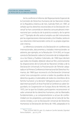 colección del sistema universal
de protección de los derechos humanos
72
Así lo confirmó el Informe del Representante Especial de
la Comisión de Derechos Humanos de las Naciones Unidas
en la República Islámica de Irán, Galindo Pohl, en 1987, al
señalar que los derechos reconocidos en la Declaración Uni­
versal“se han convertido en derecho consuetudinario inter­
nacional por conducto de la práctica estatal y de la opinio
iuris”.99
Ejemplo de ello sería el amplio uso del instrumento
por las organizaciones internacionales y los Estados, tanto en
sus relaciones internacionales como en su propia organiza­
ción interna.
La referencia constante a la Declaración en conferencias
internacionales, documentos y tratados internacionales se
advierte, por ejemplo, en la Resolución 1514 (XV), en la que
consta la Declaración sobre la Concesión de la Independen­
cia a los Países y Pueblos Coloniales, de 1960 (que declaró
que todos los Estados deberán observar fiel y estrictamente
las disposiciones de la Carta de las Naciones Unidas y de la
De­claración Universal); la Proclamación de Teherán adop­
tada en la Primera Conferencia Internacional de Derechos Hu­
manos, de 1968 (que reconoció a la Declaración Universal
como “una concepción común a todos los pueblos de los
derechos iguales e inalienables de todos los miembros de la
familia humana”, y la declaró: “obligatoria para la comuni­
dad internacional”); el Acta Final de la Conferencia sobre Se­
guridad y la Cooperación en Europa (Acta de Helsinki), de
1975, (en la que los Estados participantes reconocieron el
valor universal de los derechos humanos y de las libertades
fundamentales, y se comprometieron a actuar de confor­
midad con los propósitos y principios de la Carta de las Na­
ciones Unidas y con la Declaración Universal de Derechos
Humanos); la Declaración de Viena de 1993, adoptada en la
99
 Doc. E/CN.4/1987/23, párr. 22, citado en Carrillo Salcedo, Dignidad
frente a barbarie…, op. cit., p. 94.
FASC-02-DECLARACION UNIVERSAL-D-H.indd 72 15/08/12 14:19
 
