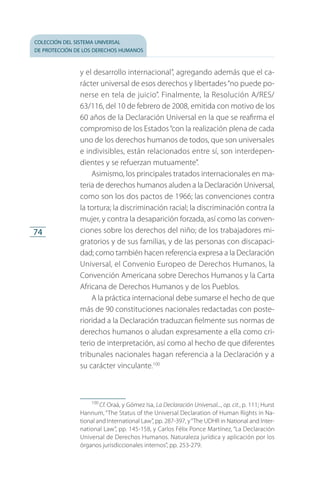 colección del sistema universal
de protección de los derechos humanos
74
y el desarrollo internacional”, agregando además que el ca­
rácter universal de esos derechos y libertades“no puede po­
nerse en tela de juicio”. Finalmente, la Resolución A/RES/
63/116, del 10 de febrero de 2008, emitida con motivo de los
60 años de la Declaración Universal en la que se reafirma el
compromiso de los Estados“con la realización plena de cada
uno de los derechos humanos de todos, que son universales
e indivisibles, están relacionados entre sí, son interdepen­
dientes y se refuerzan mutuamente”.
Asimismo, los principales tratados internacionales en ma­
teria de derechos humanos aluden a la Declaración Universal,
como son los dos pactos de 1966; las convenciones contra
la tortura; la discriminación racial; la discriminación contra la
mujer, y contra la desaparición forzada, así como las conven­
ciones sobre los derechos del niño; de los trabajadores mi­
gratorios y de sus familias, y de las personas con discapaci­
dad; como también hacen referencia expresa a la Declaración
Universal, el Convenio Europeo de Derechos Humanos, la
Convención Americana sobre Derechos Humanos y la Carta
Africana de Derechos Humanos y de los Pueblos.
A la práctica internacional debe sumarse el hecho de que
más de 90 constituciones nacionales redactadas con poste­
rioridad a la Declaración traduzcan fielmente sus normas de
derechos humanos o aludan expresamente a ella como cri­
terio de interpretación, así como al hecho de que diferentes
tribunales nacionales hagan referencia a la Declaración y a
su carácter vinculante.100
100
 Cf. Oraá, y Gómez Isa, La Declaración Universal..., op. cit., p. 111; Hurst
Hannum, “The Status of the Universal Declaration of Human Rights in Na­
tional and International Law”, pp. 287-397, y“The UDHR in National and Inter­
national Law”, pp. 145-158, y Carlos Félix Ponce Martínez, “La Declaración
Universal de Derechos Humanos. Naturaleza jurídica y aplicación por los
órganos jurisdiccionales internos”, pp. 253-279.
FASC-02-DECLARACION UNIVERSAL-D-H.indd 74 15/08/12 14:19
 