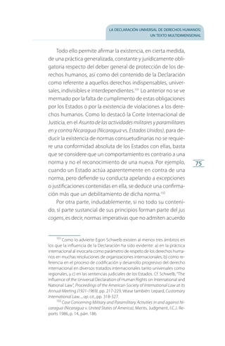 la declaración universal de derechos humanos:
un texto multidimensional
75
Todo ello permite afirmar la existencia, en cierta medida,
de una práctica generalizada, constante y jurídicamente obli­
gatoria respecto del deber general de protección de los de­
rechos humanos, así como del contenido de la Declaración
como referente a aquellos derechos indispensables, univer­
sales, indivisibles e interdependientes.101
Lo anterior no se ve
mermado por la falta de cumplimento de estas obligaciones
por los Estados o por la existencia de violaciones a los dere­
chos humanos. Como lo destacó la Corte Internacional de
Justicia, en el Asunto de las actividades militares y paramilitares
en y contra Nicaragua (Nicaragua vs. Estados Unidos), para de­
ducir la existencia de normas consuetudinarias no se requie­
re una conformidad absoluta de los Estados con ellas, basta
que se considere que un comportamiento es contrario a una
norma y no el reconocimiento de una nueva. Por ejemplo,
cuando un Estado actúa aparentemente en contra de una
norma, pero defiende su conducta apelando a excepciones
o justificaciones contenidas en ella, se deduce una confirma­
ción más que un debilitamiento de dicha norma.102
Por otra parte, indudablemente, si no todo su conteni­
do, sí parte sustancial de sus principios forman parte del jus
cogens, es decir, normas imperativas que no admiten acuerdo
101
 Como lo advierte Egon Schwelb existen al menos tres ámbitos en
los que la influencia de la Declaración ha sido evidente: a) en la práctica
internacional al invocarla como parámetro de respeto de los derechos huma­
nos en muchas resoluciones de organizaciones internacionales; b) como re­
ferencia en el proceso de codificación y desarrollo progresivo del derecho
in­ternacional en diversos tratados internacionales tanto universales como
regionales, y c) en las sentencias judiciales de los Estados. Cf. Schwelb,“The
Influence of the Universal Declaration of Human Rights on International and
National Law”, Proceedings of the American Society of International Law at Its
Annual Meeting (1921-1969). pp. 217-229. Véase también: Lepard, Customary
International Law..., op. cit., pp. 318-327.
102
 Case Concerning Military and Paramilitary Activities in and against Ni-
caragua (Nicaragua v. United States of America), Merits, Judgment, I.C.J. Re­
ports 1986, p. 14, párr. 186.
FASC-02-DECLARACION UNIVERSAL-D-H.indd 75 15/08/12 14:19
 