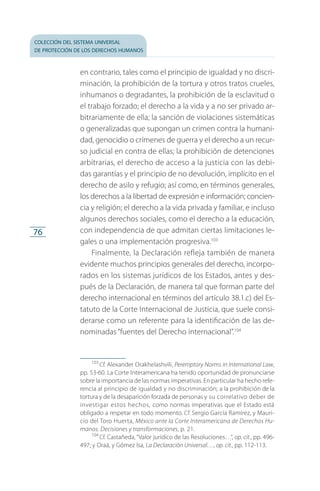 colección del sistema universal
de protección de los derechos humanos
76
en contrario, tales como el principio de igualdad y no discri­
minación, la prohibición de la tortura y otros tratos crueles,
inhumanos o degradantes, la prohibición de la esclavitud o
el trabajo forzado; el derecho a la vida y a no ser privado ar­
bitrariamente de ella; la sanción de violaciones sistemáticas
o generalizadas que supongan un crimen contra la humani­
dad, geno­cidio o crímenes de guerra y el derecho a un recur­
so judicial en contra de ellas; la prohibición de detenciones
arbitrarias, el derecho de acceso a la justicia con las debi­
das garantías y el principio de no devolución, implícito en el
derecho de asilo y refugio; así como, en términos generales,
los derechos a la libertad de expresión e información; concien­
cia y religión; el derecho a la vida privada y familiar, e incluso
algunos derechos sociales, como el derecho a la educación,
con independencia de que admitan ciertas limitaciones le­
gales o una implementación progresiva.103
Finalmente, la Declaración refleja también de manera
evidente muchos principios generales del derecho, incorpo­
rados en los sistemas jurídicos de los Estados, antes y des­
pués de la Declaración, de manera tal que forman parte del
derecho internacional en términos del artículo 38.1.c) del Es­
tatuto de la Corte Internacional de Justicia, que suele consi­
derarse como un referente para la identificación de las de­
nominadas “fuentes del Derecho internacional”.104
103
 Cf. Alexander Orakhelashvili, Peremptory Norms in International Law,
pp. 53-60. La Corte Interamericana ha tenido oportunidad de pronunciarse
sobre la importancia de las normas imperativas. En particular ha hecho refe­
rencia al principio de igualdad y no discriminación; a la prohibición de la
tortura y de la desaparición forzada de personas y su correlativo deber de
investigar estos hechos, como normas imperativas que el Estado está
obligado a respetar en todo momento. Cf. Sergio García Ramírez, y Mauri­
cio del Toro Huerta, México ante la Corte Interamericana de Derechos Hu-
manos. Decisiones y transformaciones, p. 21.
104
 Cf. Castañeda, “Valor jurídico de las Resoluciones…”, op. cit., pp. 496-
497; y Oraá, y Gómez Isa, La Declaración Universal…, op. cit., pp. 112-113.
FASC-02-DECLARACION UNIVERSAL-D-H.indd 76 15/08/12 14:19
 