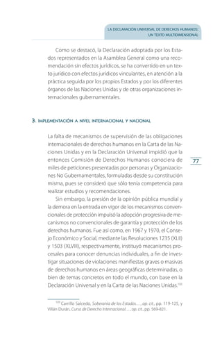 la declaración universal de derechos humanos:
un texto multidimensional
77
Como se destacó, la Declaración adoptada por los Esta­
dos representados en la Asamblea General como una reco­
mendación sin efectos jurídicos, se ha convertido en un tex­
to jurídico con efectos jurídicos vinculantes, en atención a la
práctica seguida por los propios Estados y por los diferentes
órganos de las Naciones Unidas y de otras organizaciones in­
ternacionales gubernamentales.
3. implementación a nivel internacional y nacional
La falta de mecanismos de supervisión de las obligaciones
internacionales de derechos humanos en la Carta de las Na­
ciones Unidas y en la Declaración Universal impidió que la
entonces Comisión de Derechos Humanos conociera de
miles de peticiones presentadas por personas y Organizacio­
nes No Gubernamentales, formuladas desde su constitución
misma, pues se consideró que sólo tenía competencia para
realizar estudios y recomendaciones.
Sin embargo, la presión de la opinión pública mundial y
la demora en la entrada en vigor de los mecanismos conven­
cionales de protección impulsó la adopción progresiva de me­
canismos no convencionales de garantía y protección de los
derechos humanos. Fue así como, en 1967 y 1970, el Conse­
jo Económico y Social, mediante las Resoluciones 1235 (XLII)
y 1503 (XLVIII), respectivamente, instituyó mecanismos pro­
cesales para conocer denuncias individuales, a fin de inves­
tigar situaciones de violaciones manifiestas graves o masivas
de derechos humanos en áreas geográficas determinadas, o
bien de temas concretos en todo el mundo, con base en la
Declaración Universal y en la Carta de las Naciones Unidas.105
105
 Carrillo Salcedo, Soberanía de los Estados…, op. cit., pp. 119-125, y
Villán Durán, Curso de Derecho Internacional…, op. cit., pp. 569-821.
FASC-02-DECLARACION UNIVERSAL-D-H.indd 77 15/08/12 14:19
 