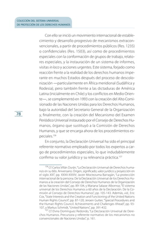 colección del sistema universal
de protección de los derechos humanos
78
Con ello se inició un movimiento internacional de estable­
cimiento y desarrollo progresivo de mecanismos extracon­
vencionales, a partir de procedimientos públicos (Res. 1235)
o confidenciales (Res. 1503), así como de procedimientos
especiales con la conformación de grupos de trabajo, relato­
res especiales, y la instauración de un sistema de informes,
visitas in loco y acciones urgentes. Este sistema, forjado como
reacción frente a la realidad de los derechos humanos impe­
rante en muchos Estados después del proceso de descolo­
nización —particularmente en África meridional (Sudáfrica y
Rodesia), pero también frente a las dictaduras de América
Latina (inicialmente en Chile) y los conflictos en Medio Orien­
te—, se complementó en 1993 con la creación del Alto Comi­
sionado de las Naciones Unidas para los Derechos Humanos,
bajo la autoridad del Secretario General de la Organización
y, finalmente, con la creación del Mecanismo del Examen
Periódico Universal instaurado por el Consejo de Derechos Hu­
manos, órgano que sustituyó a la Comisión de Derechos
Hu­ma­nos, y que se encarga ahora de los procedimientos es­
peciales.106
En conjunto, la Declaración Universal ha sido el principal
referente normativo empleado por todos los expertos a car­
go de procedimientos especiales, lo que indudablemente
confirma su valor jurídico y su relevancia práctica.107
106
 Cf. Carlos Villán Durán,“La Declaración Universal de Derechos huma­
nos en su 60o. Aniversario. Origen, significado, valor jurídico y proyección en
el siglo XXI”, pp. XXXII-XXXIV; Javier Moctezuma Barragán, “La protección
internacional de la persona. De la Declaración Universal de los Derechos Hu­
manos a la creación del Consejo de Derechos Humanos de la Organización
de las Naciones Unidas”, pp. 89-104, y Mariana Salazar Albornoz, “El sistema
universal de los Derechos Humanos a 60 años de la Declaración. De la Co­
misión al Consejo de Derechos Humanos”, pp. 105-143. Además, vid., Eric
Cox,“State Interests and the Creation and Functioning of the United Nations
Human Rights Council”, pp. 87-120; Jeroen Gutter, “Special Procedures and
the Human Rights Council. Achievements and Challenges Ahead”, pp. 93-
107, y Markus Schmidt, “United Nations”, pp. 391-432.
107
 Cf. Elvira Domínguez Redondo, “La Declaración Universal de Dere­
chos Humanos. Precursora y referente normativo de los mecanismos no
convencionales de Naciones Unidas”, p. 161.
FASC-02-DECLARACION UNIVERSAL-D-H.indd 78 15/08/12 14:19
 