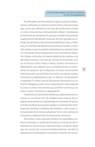 la declaración universal de derechos humanos:
un texto multidimensional
79
Por otra parte, conviene destacar algunas pautas interpre­
tativas contenidas en diversos instrumentos internacionales
que, ya sea por referencia a la Carta de las Naciones Unidas
o a otros instrumentos internacionales, deben considerarse
al momento de interpretar los alcances de tales instrumentos
respecto de la Declaración Universal. Así, por ejemplo, los ar­
tículos 46, del Pacto Internacional de Derechos Civiles y Políti­
cos, y 24, del Pacto de Derechos Económicos, Sociales y Cultu­
­rales aluden a que no podrán interpretarse sus disposiciones
en menoscabo de las disposiciones de la Carta de las Nacio­
nes Unidas, entre ellas, de manera implícita, las relativas a los
derechos humanos, o el artículo 16.2 de la Convención con­
tra la Tortura y Otros Tratos o Penas Crueles, Inhumanos o
Degradantes que dispone que sus disposiciones se enten­
derán sin perjuicio de lo dispuesto en otros instrumentos
internacionales que prohíban los tratos y las penas crueles,
inhumanos o degradantes o que se refieran a la extradición
o expulsión. En estos casos la Declaración Universal es un re­
ferente obligado ya sea como interpretación autorizada de
la Carta o como instrumento que prohíbe la tortura y los
tratos crueles, inhumanos y degradantes.
Finalmente, la Convención Americana sobre Derechos Hu­
manos, en su artículo 29.1.d), establece que ninguna de sus
disposiciones podrá ser interpretada en el sentido de“excluir
o limitar el efecto que puedan producir la Declaración Ame­
ricana de Derechos y Deberes del Hombre y otros actos in­
ternacionales de la misma naturaleza”. Entre estos últimos se
encuentra, evidentemente, la Declaración Universal.
Ante éstas y otras cláusulas similares los operadores jurí­
dicos nacionales, en particular los jueces al momento de in­
terpretar los instrumentos internacionales o al ejercer algún
tipo de control de convencionalidad deberán atender lo
dispuesto en la Declaración Universal en relación con el con­
FASC-02-DECLARACION UNIVERSAL-D-H.indd 79 15/08/12 14:19
 