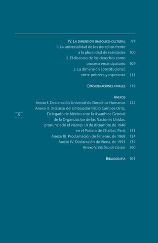 IV. La dimensión simbólico-cultural 97
	 1. La universalidad de los derechos frente
	 a la pluralidad de realidades 100
	 2. El discurso de los derechos como
	 proceso emancipatorio 109
	 3. La dimensión constitucional:
	 entre pobreza y esperanza 111
	 Consideraciones finales 119
	 Anexos
	 Anexo I. Declaración Universal de Derechos Humanos 122
	 Anexo II. Discurso del Embajador Pablo Campos Ortiz,
	 Delegado de México ante la Asamblea General
	 de la Organización de las Naciones Unidas,
	 pronunciado el viernes 10 de diciembre de 1948
	 en el Palacio de Chaillot, París 131
	 Anexo III. Proclamación de Teherán, de 1968 134
	 Anexo IV. Declaración de Viena, de 1993 139
	 Anexo V. Pórtico de Cassin 160
	 Bibliografía 161
8
FASC-02-DECLARACION UNIVERSAL-D-H.indd 8 15/08/12 14:19
 