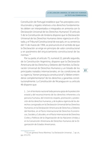la declaración universal de derechos humanos:
un texto multidimensional
81
Constitución de Portugal establece que“los preceptos cons­
titucionales y legales relativos a los derechos fun­damenta­
les deben ser interpretados e integrados en armonía con la
Declaración Universal de los Derechos Humanos”. El artículo
5 de la Constitución de Andorra dispone que la Declaración
Universal de los Derechos Humanos tiene vigencia en el Es­
tado, y el Tribunal Constitucional de ese país, en su sentencia
del 15 de marzo de 1994, se pronunció en el senti­do de que
la Declaración se erige en principio de valor constitucional
y en parámetro del enjuiciamiento constitucional de las
normas.110
Por su parte, el artículo 75, numeral 22, párrafo segundo,
de la Constitución Argentina, dispone que la Declaración
Americana de los Derechos y Deberes del Hombre, la Decla­
ración Universal de Derechos Humanos y un listado de los
principales tratados internacionales, en las condiciones de
su vigencia,“tienen jerarquía constitucional”y“deben enten­
derse complementarios” de los derechos y garantías consti­
tucionalmente. La Constitución de Nicaragua en su artículo
46 dispone que:
[…] en el territorio nacional toda persona goza de la protección
estatal y del reconocimiento de los derechos inherentes a la
persona humana, del irrestricto respeto, promoción y protec­
ción de los derechos humanos, y de la plena vigencia de los de­
rechos consignados en la Declaración Universal de los Derechos
Humanos; en la Declaración Americana de Derechos y Deberes
del Hombre, en el Pacto Internacional de Derechos Económi­
cos, Sociales y Culturales, en el Pacto Internacional de Derechos
Civiles y Políticos de la Organización de las Naciones Unidas y
en la Convención Americana de Derechos Humanos de la Or­
ganización de Estados Americanos.
110
 Cf., en general, Ponce Martínez, “La Declaración Universal…”, op. cit.,
pp. 272-273.
FASC-02-DECLARACION UNIVERSAL-D-H.indd 81 15/08/12 14:19
 