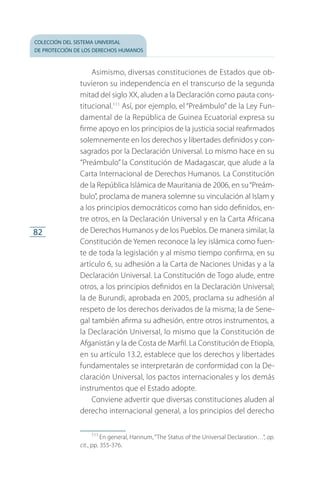 colección del sistema universal
de protección de los derechos humanos
82
Asimismo, diversas constituciones de Estados que ob­
tuvieron su independencia en el transcurso de la segunda
mitad del siglo XX, aluden a la Declaración como pauta cons­
titucional.111
Así, por ejemplo, el “Preámbulo” de la Ley Fun­
damental de la República de Guinea Ecuatorial expresa su
firme apoyo en los principios de la justicia social reafirmados
solemnemente en los derechos y libertades definidos y con­
sagrados por la Declaración Universal. Lo mismo hace en su
“Preámbulo” la Constitución de Madagascar, que alude a la
Carta Internacional de Derechos Humanos. La Constitu­ción
de la República Islámica de Mauritania de 2006, en su“Preám­
bulo”, proclama de manera solemne su vinculación al Islam y
a los principios democráticos como han sido definidos, en­
tre otros, en la Declaración Universal y en la Carta Afri­cana
de Derechos Humanos y de los Pueblos. De manera similar, la
Cons­titución de Yemen reconoce la ley islámica como fuen­
te de toda la legislación y al mismo tiempo confirma, en su
artículo 6, su adhesión a la Carta de Naciones Unidas y a la
Declaración Universal. La Constitución de Togo alude, entre
otros, a los principios definidos en la Declaración Universal;
la de Burundi, aprobada en 2005, proclama su adhesión al
respeto de los derechos derivados de la misma; la de Sene­
gal también afirma su adhesión, entre otros instrumentos, a
la Declaración Universal, lo mismo que la Constitución de
Afganistán y la de Costa de Marfil. La Constitución de Etiopía,
en su artículo 13.2, establece que los derechos y libertades
fundamentales se interpretarán de conformidad con la De­
claración Universal, los pactos internacionales y los demás
instrumentos que el Estado adopte.
Conviene advertir que diversas constituciones aluden al
derecho internacional general, a los principios del derecho
111
 En general, Hannum,“The Status of the Universal Declaration…”, op.
cit., pp. 355-376.
FASC-02-DECLARACION UNIVERSAL-D-H.indd 82 15/08/12 14:19
 