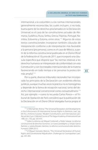 la declaración universal de derechos humanos:
un texto multidimensional
83
internacional, a la costumbre o a las normas internacionales
generalmente reconocidas, las cuales incluyen, si no toda,
buena parte de los derechos proclamados en la Declaración
Universal; es el caso de las constituciones actuales de Ale­
mania, Sudáfrica, Rusia, Serbia, Grecia, Filipinas, Portugal, Na­
mibia, Eslovenia y Estonia, entre otras.112
Algunos de estos
textos constitucionales incorporan también cláusulas de
interpretación conforme o de interpretación más favorable
a la persona (pro persona), como es el caso de México, a par­
tir de la reforma constitucional publicada en el Diario Oficial
de la Federación el 10 junio de 2011, que incorporó una cláu­
sula específica que dispone que “las normas relativas a los
derechos humanos se interpretarán de conformidad con esta
Constitución y con los tratados internacionales de la materia
favoreciendo en todo tiempo a las personas la protección
más amplia”.113
Por su parte, diversos tribunales nacionales han incorpo­
rado los principios de la Declaración con evidentes efectos
jurídicos, aunque muchas veces la práctica no es homogénea
y depende de la forma de recepción nacional, tanto del de­
recho internacional convencional como consuetudinario.114
Así, por ejemplo —como lo recuerda Carlos Ponce— el Tri­
bunal de Apelación de París consideró que la publicación de
la Declaración en el Diario Oficial otorgaba fuerza propia al
112
 Cf. Michael Van Alstine,“The Universal Declaration and Developments
in the Enforcement of International Human Rights in Domestic Law”, pp.
69-70, y Antonio Cassese, “Modern Constitutions and International Law”,
Recueil des Cours. Collected Courses of The Hague Academy of International Law
1985, III, t. 192, pp. 335-475.
113
 Sobre la reforma vid. Miguel Carbonell, y Pedro Salazar, La reforma
constitucional de derechos humanos: un nuevo paradigma; y Sergio García
Ramírez, y Julieta Morales Sánchez, La reforma constitucional sobre derechos
humanos (2009-2011).
114
 Cf. Miguel Gonzales Marcos, “The Universal Declaration of Human
Rights and Constitutional Adjudication. Challenges to Cosmopolitan Law”,
pp. 245-283.
FASC-02-DECLARACION UNIVERSAL-D-H.indd 83 15/08/12 14:19
 