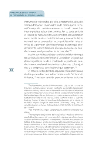 colección del sistema universal
de protección de los derechos humanos
84
instrumento y resultaba, por ello, directamente aplicable.
Tiempo después el Consejo de Estado estimó que la Decla­
ración no podía considerarse como un tratado que el Juez
interno pudiese aplicar directamente. Por su parte, en Italia,
el Tribunal de Apelación de Milán consideró a la Declaración
como fuente de derecho internacional y, en cuanto tal, las
normas internas que resulten incompatibles serían nulas en
virtud de la previsión constitucional que dispone que “el or­
denamiento jurídico italiano se adecua a las normas de dere­
cho internacional generalmente reconocidas”.115
Muchos son los factores que condicionan la forma en que
los jueces nacionales interpretan la Declaración y valoran sus
alcances jurídicos, desde el modelo de recepción del dere­
cho internacional en el ámbito interno, hasta su cultura jurí­
dica y la perspectiva constitucional que sostengan.116
En México existen también cláusulas interpretativas que
aluden ya sea directa o indirectamente a la Declaración
Universal,117
y existen también pronunciamientos judiciales
115
 Ponce Martínez,“La Declaración Universal…”, op. cit., pp. 275-278. Los
tribunales norteamericanos también han hecho uso de la Declaración con
diferentes énfasis y efectos, desde el conocido caso Filartiga de la Corte de
Apelación del Segundo Circuito en que definió, con base en el artículo 5 de la
Declaración, la prohibición de la tortura como una norma de derecho con­
suetudinario, hasta el caso Sosa vs. Álvarez-Machain, en que la Suprema
Corte de Estados Unidos consideró que la Declaración, por sí misma, no
establecía ninguna obligación internacional. Cf. Tai-Heng Cheng, “The Uni­
versal Declaration of Human Rights at Sixty. Is It Still Right for United States?,
pp. 251-305.
116
 Cf. André Nollkaemper, National Courts and the International Rule
of Law.
117
 Por ejemplo, la Ley Federal de Transparencia y Acceso a la Informa­
ción Pública Gubernamental, en su artículo 6 establece que el derecho de
acceso a la información pública se interpretará conforme a la Constitución
Política de los Estados Unidos Mexicanos; la Declaración Universal de los
Derechos Humanos; el Pacto Internacional de Derechos Civiles y Políticos;
la Convención Americana sobre Derechos Humanos; la Convención Sobre la
Eliminación de Todas las Formas de Discriminación Contra la Mujer, y demás
instrumentos internacionales suscritos y ratificados por el Estado Mexicano
y la interpretación que de los mismos hayan realizado los órganos interna­
FASC-02-DECLARACION UNIVERSAL-D-H.indd 84 15/08/12 14:19
 
