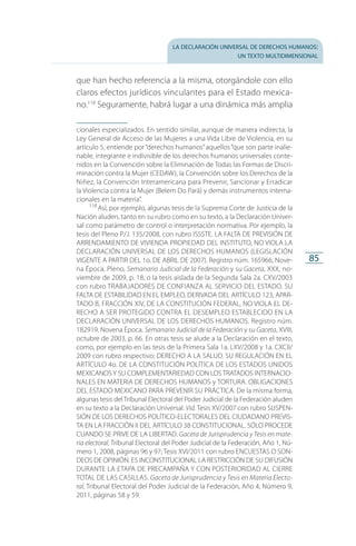 la declaración universal de derechos humanos:
un texto multidimensional
85
que han hecho referencia a la misma, otorgándole con ello
claros efectos jurídicos vinculantes para el Estado mexica­
no.118
Seguramente, habrá lugar a una dinámica más amplia
cionales especializados. En sentido similar, aunque de manera indirecta, la
Ley General de Acceso de las Mujeres a una Vida Libre de Violencia, en su
artículo 5, entiende por“derechos humanos”aquellos“que son parte inalie­
nable, integrante e indivisible de los derechos humanos universales conte­
nidos en la Convención sobre la Eliminación de Todas las Formas de Discri­
minación contra la Mujer (CEDAW), la Convención sobre los Derechos de la
Niñez, la Convención Interamericana para Prevenir, Sancionar y Erradicar
la Violencia contra la Mujer (Belem Do Pará) y demás instrumentos interna­
cionales en la materia”.
118
 Así, por ejemplo, algunas tesis de la Suprema Corte de Justicia de la
Nación aluden, tanto en su rubro como en su texto, a la Declaración Univer­
sal como parámetro de control o interpretación normativa. Por ejemplo, la
tesis del Pleno P./J. 135/2008, con rubro ISSSTE. LA FALTA DE PREVISIÓN DE
ARRENDAMIENTO DE VIVIENDA PROPIEDAD DEL INSTITUTO, NO VIOLA LA
DECLARACIÓN UNIVERSAL DE LOS DERECHOS HUMANOS (LEGISLACIÓN
VIGENTE A PARTIR DEL 1o. DE ABRIL DE 2007). Registro núm. 165966, Nove­
na Época, Pleno, Semanario Judicial de la Federación y su Gaceta, XXX, no­
viembre de 2009, p. 18, o la tesis aislada de la Segunda Sala 2a. CXV/2003
con rubro TRABAJADORES DE CONFIANZA AL SERVICIO DEL ESTADO. SU
FALTA DE ESTABILIDAD EN EL EMPLEO, DERIVADA DEL ARTÍCULO 123, APAR­
TADO B, FRACCIÓN XIV, DE LA CONSTITUCIÓN FEDERAL, NO VIOLA EL DE­
RECHO A SER PROTEGIDO CONTRA EL DESEMPLEO ESTABLECIDO EN LA
DECLARACIÓN UNIVERSAL DE LOS DERECHOS HUMANOS. Registro núm.
182919. Novena Época. Semanario Judicial de la Federación y su Gaceta, XVIII,
octubre de 2003, p. 66. En otras tesis se alude a la Declaración en el texto,
como, por ejemplo en las tesis de la Primera Sala 1a. LXV/2008 y 1a. CXCII/
2009 con rubro respectivo; DERECHO A LA SALUD. SU REGULACIÓN EN EL
ARTÍCULO 4o. DE LA CONSTITUCIÓN POLÍTICA DE LOS ESTADOS UNIDOS
MEXICANOSY SU COMPLEMENTARIEDAD CON LOS TRATADOS INTERNACIO­
NALES EN MATERIA DE DERECHOS HUMANOS y TORTURA. OBLIGACIONES
DEL ESTADO MEXICANO PARA PREVENIR SU PRÁCTICA. De la misma forma,
algunas tesis del Tribunal Electoral del Poder Judicial de la Federación aluden
en su texto a la Declaración Universal. Vid. Tesis XV/2007 con rubro SUSPEN­
SIÓN DE LOS DERECHOS POLÍTICO-ELECTORALES DEL CIUDADANO PREVIS­
TA EN LA FRACCIÓN II DEL ARTÍCULO 38 CONSTITUCIONAL. SÓLO PROCEDE
CUANDO SE PRIVE DE LA LIBERTAD. Gaceta de Jurisprudencia y Tesis en mate-
ria electoral, Tribunal Electoral del Poder Judicial de la Federación, Año 1, Nú­
mero 1, 2008, páginas 96 y 97; Tesis XVI/2011 con rubro ENCUESTAS O SON­
DEOS DE OPINIÓN. ES INCONSTITUCIONAL LA RESTRICCIÓN DE SU DIFUSIÓN
DURANTE LA ETAPA DE PRECAMPAÑA Y CON POSTERIORIDAD AL CIERRE
TOTAL DE LAS CASILLAS. Gaceta de Jurisprudencia y Tesis en Materia Electo­
ral, Tribunal Electoral del Poder Judicial de la Federación, Año 4, Número 9,
2011, páginas 58 y 59.
FASC-02-DECLARACION UNIVERSAL-D-H.indd 85 15/08/12 14:19
 