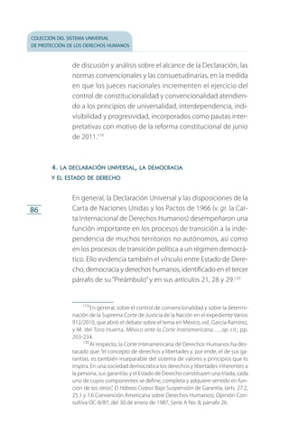 colección del sistema universal
de protección de los derechos humanos
86
de discusión y análisis sobre el alcance de la Declaración, las
normas convencionales y las consuetudinarias, en la medida
en que los jueces nacionales incrementen el ejercicio del
control de constitucionalidad y convencionalidad atendien­
do a los principios de universalidad, interdependencia, indi­
visibilidad y progresividad, incorporados como pautas inter­
pretativas con motivo de la reforma constitucional de junio
de 2011.119
4. la declaración universal, la democracia
y el estado de derecho
En general, la Declaración Universal y las disposiciones de la
Carta de Naciones Unidas y los Pactos de 1966 (v. gr. la Car­
ta Internacional de Derechos Humanos) desempeñaron una
función importante en los procesos de transición a la inde­
pendencia de muchos territorios no autónomos, así como
en los procesos de transición política a un régimen democrá­
tico. Ello evidencia también el vínculo entre Estado de Dere­
cho, democracia y derechos humanos, identificado en el tercer
párrafo de su “Preámbulo”y en sus artículos 21, 28 y 29.120
119
 En general, sobre el control de convencionalidad y sobre la determi­
nación de la Suprema Corte de Justicia de la Nación en el expediente Varios
912/2010, que abrió el debate sobre el tema en México, vid., García Ramírez,
y M. del Toro Huerta, México ante la Corte Interamericana…, op. cit., pp.
203-234.
120
 Al respecto, la Corte Interamericana de Derechos Humanos ha des­
tacado que: “el concepto de derechos y libertades y, por ende, el de sus ga­
rantías, es también inseparable del sistema de valores y principios que lo
inspira. En una sociedad democrática los derechos y libertades inherentes a
la persona, sus garantías y el Estado de Derecho constituyen una tríada, cada
uno de cuyos componentes se define, completa y adquiere sentido en fun­
ción de los otros”. El Hábeas Corpus Bajo Suspensión de Garantía, (arts. 27.2,
25.1 y 7.6 Convención Americana sobre Derechos Humanos), Opinión Con­
sultiva OC-8/87, del 30 de enero de 1987, Serie A No. 8, párrafo 26.
FASC-02-DECLARACION UNIVERSAL-D-H.indd 86 15/08/12 14:19
 