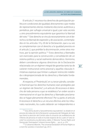 la declaración universal de derechos humanos:
un texto multidimensional
87
El artículo 21 reconoce los derechos de participación po­
lítica en condiciones de igualdad, directamente o por medio
de representantes electos mediante elecciones auténticas y
periódicas, por sufragio universal e igual y por voto secreto
u otro procedimiento equivalente que garantice la libertad
del voto.121
Este derecho se vincula necesariamente con el de­
recho a la libertad de expresión y de asociación, contempla­
dos en los artículos 19 y 20 de la Declaración, que a su vez
se complementan con el derecho a la igualdad previsto en
el artículo 2, que prohíbe la discriminación, entre otros mo­
tivos, por la opinión política.122
Estos derechos y libertades
son esenciales para la construcción y consolidación de un
sistema político y social realmente democrático. Asimismo,
deben considerarse algunas directrices de la Declaración
relacionada con un régimen integral de garantías tanto las de
carácter institucional como procesal y aquellas cláusulas li­
mitativas expresas que limitan cualquier restricción indebi­
da o desproporcionada de los derechos y libertades funda­
mentales.
Al respecto, el“Preámbulo”, en su tercer párrafo, conside­
ra “esencial que los derechos humanos sean protegidos por
un régimen de Derecho”; y el artículo 28 reconoce el dere­
cho de toda persona a que se establezca “un orden social e
internacional en el que los derechos y libertades proclama­
dos se hagan plenamente efectivos”. Por su parte, el artículo
8 reconoce el derecho a un recurso efectivo ante los tribu­
nales nacionales, los cuales deberán ser independientes e
121
 Esta última alusión a “procedimientos equivalentes”, se añadió en el
proceso de redacción de la Declaración a propuesta del Delegado de Haití,
que llamó la atención del Comité sobre la situación de analfabetismo de
millones de personas en todo el mundo respecto de los cuales el “voto se­
creto”no constituiría una alternativa viable. Cf. Morsink,“Human Rights and
Democratic Participation”, Inherent Human Rights…, op. cit., p. 270.
122
 Cf. Johannes Morsink,“The Universal Declaration of Human Rights as
a norm for societies in transition”, pp. 29-51.
FASC-02-DECLARACION UNIVERSAL-D-H.indd 87 15/08/12 14:19
 