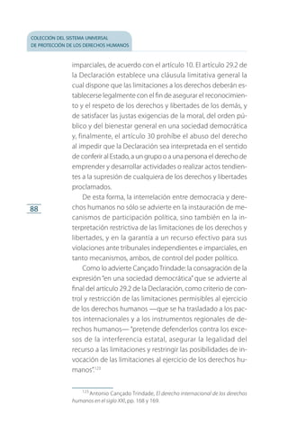 colección del sistema universal
de protección de los derechos humanos
88
imparciales, de acuerdo con el artículo 10. El artículo 29.2 de
la Declaración establece una cláusula limitativa general la
cual dispone que las limitaciones a los derechos deberán es­
tablecerse legalmente con el fin de asegurar el reconocimien­
to y el respeto de los derechos y libertades de los demás, y
de satisfacer las justas exigencias de la moral, del orden pú­
blico y del bienestar general en una sociedad democrática
y, finalmente, el artículo 30 prohíbe el abuso del derecho
al impedir que la Declaración sea interpretada en el sentido
de conferir al Estado, a un grupo o a una persona el derecho de
emprender y desarrollar actividades o realizar actos tendien­
tes a la supresión de cualquiera de los derechos y libertades
proclamados.
De esta forma, la interrelación entre democracia y dere­
chos humanos no sólo se advierte en la instauración de me­
canismos de participación política, sino también en la in­
terpretación restrictiva de las limitaciones de los derechos y
libertades, y en la garantía a un recurso efectivo para sus
violaciones ante tribunales independientes e imparciales, en
tanto mecanismos, ambos, de control del poder político.
Como lo advierte CançadoTrindade: la consagración de la
expresión “en una sociedad democrática” que se advierte al
final del artículo 29.2 de la Declaración, como criterio de con­
trol y restricción de las limitaciones permisibles al ejercicio
de los derechos humanos —que se ha trasladado a los pac­
tos internacionales y a los instrumentos regionales de de­
rechos humanos— “pretende defenderlos contra los exce­
sos de la interferencia estatal, asegurar la legalidad del
recurso a las limitaciones y restringir las posibilidades de in­
vocación de las limitaciones al ejercicio de los derechos hu­
manos”.123
123
 Antonio Cançado Trindade, El derecho internacional de los derechos
humanos en el siglo XXI, pp. 168 y 169.
FASC-02-DECLARACION UNIVERSAL-D-H.indd 88 15/08/12 14:19
 