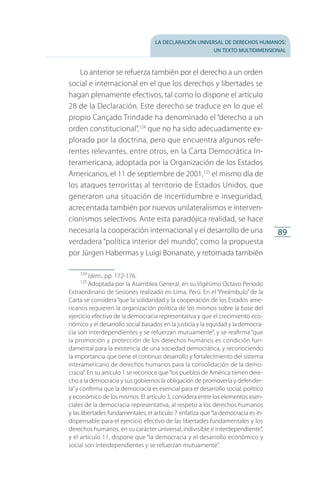la declaración universal de derechos humanos:
un texto multidimensional
89
Lo anterior se refuerza también por el derecho a un orden
social e internacional en el que los derechos y libertades se
hagan plenamente efectivos, tal como lo dispone el artículo
28 de la Declaración. Este derecho se traduce en lo que el
propio Cançado Trindade ha denominado el “derecho a un
orden constitucional”,124
que no ha sido adecuadamente ex­
plorado por la doctrina, pero que encuentra algunos refe­
rentes relevantes, entre otros, en la Carta Democrática In­
ter­americana, adoptada por la Organización de los Estados
Americanos, el 11 de septiembre de 2001,125
el mismo día de
los ataques terroristas al territorio de Estados Unidos, que
generaron una situación de incertidumbre e inseguridad,
acrecentada también por nuevos unilateralismos e interven­
cionismos selectivos. Ante esta paradójica realidad, se hace
necesaria la cooperación internacional y el desarrollo de una
verdadera “política interior del mundo”, como la propuesta
por Jürgen Habermas y Luigi Bonanate, y retomada también
124
 Idem., pp. 172-176.
125
 Adoptada por la Asamblea General, en su Vigésimo Octavo Periodo
Extraordinario de Sesiones realizado en Lima, Perú. En el “Preámbulo” de la
Carta se considera“que la solidaridad y la cooperación de los Estados ame­
ricanos requieren la organización política de los mismos sobre la base del
ejercicio efectivo de la democracia representativa y que el crecimiento eco­
nómico y el desarrollo social basados en la justicia y la equidad y la democra­
cia son interdependientes y se refuerzan mutuamente”, y se reafirma “que
la promoción y protección de los derechos humanos es condición fun­
damental para la existencia de una sociedad democrática, y reconociendo
la importancia que tiene el continuo desarrollo y fortalecimiento del sis­tema
interamericano de derechos humanos para la consolidación de la demo­
cracia”. En su artículo 1 se reconoce que“los pueblos de América tienen dere­
cho a la democracia y sus gobiernos la obligación de promoverla y de­fen­der­
la”y confirma que la democracia es esencial para el desarrollo social, po­lítico
y económico de los mismos. El artículo 3, considera entre los elementos esen­
ciales de la democracia representativa, al respeto a los derechos humanos
y las libertades fundamentales; el artículo 7 enfatiza que“la democra­cia es in­
dispensable para el ejercicio efectivo de las libertades fundamentales y los
derechos humanos, en su carácter universal, indivisible e interdependiente”,
y el artículo 11, dispone que “la democracia y el desarrollo económico y
social son interdependientes y se refuerzan mu­tuamente”.
FASC-02-DECLARACION UNIVERSAL-D-H.indd 89 15/08/12 14:19
 