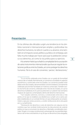 9
Presentación
En las últimas dos décadas surgió una tendencia en los ám­
bitos nacional e internacional por ampliar y profundizar los
derechos humanos, no sólo en cuanto a su alcance, sino tam­
bién en el impacto social, político y jurídico; sin embargo, aún
falta mucho trabajo por hacer para que la población conoz­
ca sus derechos, así como la vía jurídica para su ejercicio.
Aloanteriorhabráqueañadirlacomplejidaddelasuscripción
de varios instrumentos internacionales que buscan regular las re­
lacionesjurídicasentrelosEstados,asícomoprotegerlosderechos
humanos. Tal es el caso de conve­nios,1
pactos,2
declaraciones,3
1
 Es un escrito celebrado entre Estados con un grado de formalidad
menor al de un tratado. Normalmente, un convenio es acordado en aspectos
económicos y comerciales entre los Estados. Los convenios pueden estar
dados entre dos Estados, denominándose convenio bilateral, normalmente
celebrado para brindar facilidades en materias comerciales. También exis­
te otra forma de convenio, celebrado entre más de dos Estados, el cual se
denomina multilateral, en el cual el acuerdo tiene un carácter más normativo
respecto de aspectos contemplados dentro del derecho internacional.
2
 Son tratados solemnes, estrictos y condicionales entre dos o más
partes, en los que se establece una obediencia a cumplir uno o varios acá­
pites establecidos en un contrato formal y en que ambas partes se compro­
meten a ejecutar ciertas acciones y a recibir retribuciones de la otra parte
por su cumplimiento.
3
 Declaración de derechos o carta de derechos son algunos de los
nombres que han recibido históricamente los documentos de carácter
político en que se enumeran los derechos y libertades considerados esen­
ciales.Tengan o no rango constitucional, y provengan de una asamblea legis­
lativa o de la mera voluntad de un rey (lo que se denomina Carta otorgada),
FASC-02-DECLARACION UNIVERSAL-D-H.indd 9 15/08/12 14:19
 