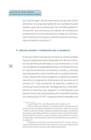 colección del sistema universal
de protección de los derechos humanos
90
por Luigi Ferragoli, a fin de hacer frente a lo que este último
denomina: “la inseguridad global de una sociedad mundial
salvaje”, a partir de la construcción de una“esfera pública in­
ternacional” que encuentra una especie de “constitución
embrionaria” en la Carta de Naciones Unidas, en la Declara­
ción Universal y en los pactos y demás convenios internacio­
nales de derechos humanos.126
5. derechos humanos y cooperación para el desarrollo
El artículo 28 de la Declaración Universal se orienta también
hacia la cooperación para el desarrollo a fin de hacer efecti­
vos los derechos proclamados, lo cual se relaciona a su vez
con los deberes de solidaridad previstos en el artículo 29 y con
el conjunto de derechos económicos, sociales y culturales
que toda persona, como miembro de la sociedad, tiene de­
recho a obtener de manera progresiva, mediante el esfuerzo
nacional y la cooperación internacional, de acuerdo con el
artículo 22.127
Esta correlación de derechos y deberes se
orienta por los principios de interdependencia e indivisibili­
dad de los derechos que subyacen a la Declaración, que
fueron reconocidos expresamente por la Asamblea General
en su Resolución 32/130128
y posteriormente reiterados en la
126
 Luigi Ferrajoli, “Por una esfera pública del mundo”, p. 333.
127
 Ello es congruente también con el propósito de la Carta de Naciones
Unidas de promover, además del respeto universal de los derechos humanos:
“niveles de vida más elevados, trabajo permanente para todos, y condiciones
de progreso y desarrollo económico y social”, así como la solución de proble­
mas de carácter económico, social y sanitario y otros problemas conexos y
la cooperación internacional en el orden cultural y educativo, de acuer­do con
su artículo 55.
128
 Resolución 32/130, del 16 de diciembre de 1977. Distintos criterios y
medios posibles dentro del sistema de las Naciones Unidas para mejorar el goce
efectivo de los derechos humanos y libertades fundamentales.
FASC-02-DECLARACION UNIVERSAL-D-H.indd 90 15/08/12 14:19
 