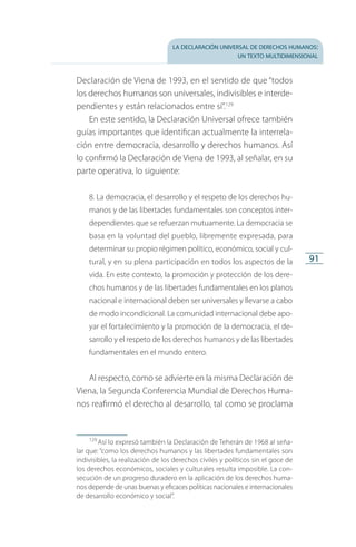 la declaración universal de derechos humanos:
un texto multidimensional
91
Declaración de Viena de 1993, en el sentido de que “todos
los derechos humanos son universales, indivisibles e interde­
pendientes y están relacionados entre sí”.129
En este sentido, la Declaración Universal ofrece también
guías importantes que identifican actualmente la interrela­
ción entre democracia, desarrollo y derechos humanos. Así
lo confirmó la Declaración de Viena de 1993, al señalar, en su
parte operativa, lo siguiente:
8. La democracia, el desarrollo y el respeto de los derechos hu­
manos y de las libertades fundamentales son conceptos inter­
dependientes que se refuerzan mutuamente. La democracia se
basa en la voluntad del pueblo, libremente expresada, para
determinar su propio régimen político, económico, social y cul­
tural, y en su plena participación en todos los aspectos de la
vida. En este contexto, la promoción y protección de los dere­
chos humanos y de las libertades fundamentales en los planos
nacional e internacional deben ser universales y llevarse a cabo
de modo incondicional. La comunidad internacional debe apo­
yar el fortalecimiento y la promoción de la democracia, el de­
sarrollo y el respeto de los derechos humanos y de las libertades
fundamentales en el mundo entero.
Al respecto, como se advierte en la misma Declaración de
Viena, la Segunda Conferencia Mundial de Derechos Huma­
nos reafirmó el derecho al desarrollo, tal como se proclama
129
 Así lo expresó también la Declaración de Teherán de 1968 al seña­
lar que: “como los derechos humanos y las libertades fundamentales son
indivisibles, la realización de los derechos civiles y políticos sin el goce de
los derechos económicos, sociales y culturales resulta imposible. La con­
secución de un progreso duradero en la aplicación de los derechos huma­
nos depende de unas buenas y eficaces políticas nacionales e internacionales
de desarrollo económico y social”.
FASC-02-DECLARACION UNIVERSAL-D-H.indd 91 15/08/12 14:19
 