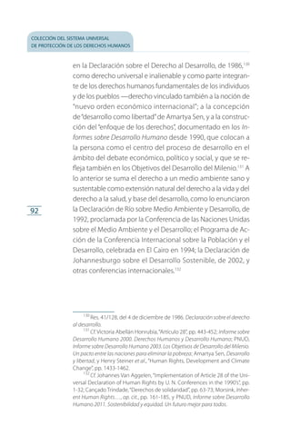 colección del sistema universal
de protección de los derechos humanos
92
en la Declaración sobre el Derecho al Desarrollo, de 1986,130
como derecho universal e inalienable y como parte integran­
te de los derechos humanos fundamentales de los individuos
y de los pueblos —derecho vinculado también a la noción de
“nuevo orden económico internacional”; a la concepción
de“desarrollo como libertad”de Amartya Sen, y a la construc­
ción del “enfoque de los derechos”, documentado en los In-
formes sobre Desarrollo Humano desde 1990, que colocan a
la persona como el centro del proceso de desarrollo en el
ámbito del debate económico, político y social, y que se re­
fleja también en los Objetivos del Desarrollo del Milenio.131
A
lo anterior se suma el derecho a un medio ambiente sano y
sustentable como extensión natural del derecho a la vida y del
derecho a la salud, y base del desarrollo, como lo enunciaron
la Declaración de Río sobre Medio Ambiente y Desarrollo, de
1992, proclamada por la Conferencia de las Naciones Unidas
sobre el Medio Ambiente y el Desarrollo; el Programa de Ac­
ción de la Conferencia Internacional sobre la Población y el
Desarrollo, celebrada en El Cairo en 1994; la Declaración de
Johannesburgo sobre el Desarrollo Sostenible, de 2002, y
otras conferencias internacionales.132
130
 Res. 41/128, del 4 de diciembre de 1986. Declaración sobre el derecho
al desarrollo.
131
 Cf. Victoria Abellán Honrubia,“Artículo 28”, pp. 443-452; Informe sobre
Desarrollo Humano 2000. Derechos Humanos y Desarrollo Humano; PNUD,
Informe sobre Desarrollo Humano 2003. Los Objetivos de Desarrollo del Milenio.
Un pacto entre las naciones para eliminar la pobreza; Amartya Sen, Desarrollo
y libertad, y Henry Steiner et al., “Human Rights, Development and Climate
Change”, pp. 1433-1462.
132
 Cf. Johannes Van Aggelen,“Implementation of Article 28 of the Uni­
versal Declaration of Human Rights by U. N. Conferences in the 1990’s”, pp.
1-32; Cançado Trindade,“Derechos de solidaridad”, pp. 63-73; Morsink, Inher-
ent Human Rights…, op. cit., pp. 161-185, y PNUD, Informe sobre Desarrollo
Humano 2011. Sostenibilidad y equidad. Un futuro mejor para todos.
FASC-02-DECLARACION UNIVERSAL-D-H.indd 92 15/08/12 14:19
 