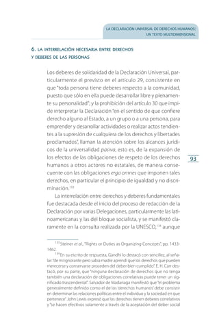 la declaración universal de derechos humanos:
un texto multidimensional
93
6. la interrelación necesaria entre derechos
y deberes de las personas
Los deberes de solidaridad de la Declaración Universal, par­
ticularmente el previsto en el artículo 29, consistente en
que “toda persona tiene deberes respecto a la comunidad,
puesto que sólo en ella puede desarrollar libre y plenamen­
te su personalidad”; y la prohibición del artículo 30 que impi­
de interpretar la Declaración “en el sentido de que confiere
derecho alguno al Estado, a un grupo o a una persona, para
emprender y desarrollar actividades o realizar actos tendien­
tes a la supresión de cualquiera de los derechos y libertades
proclamados”, llaman la atención sobre los alcances jurídi­
cos de la universalidad pasiva, esto es, de la expansión de
los efectos de las obligaciones de respeto de los derechos
humanos a otros actores no estatales, de manera conse­
cuente con las obligaciones erga omnes que imponen tales
derechos, en particular el principio de igualdad y no discri­
minación.133
La interrelación entre derechos y deberes fundamentales
fue destacada desde el inicio del proceso de redacción de la
Declaración por varias Delegaciones, particularmente las lati­
noamericanas y las del bloque socialista, y se manifestó cla­
ramente en la consulta realizada por la UNESCO,134
aunque
133
 Steiner et al., “Rights or Duties as Organizing Concepts”, pp. 1433-
1462.
134
 En su escrito de respuesta, Gandhi lo destacó con sencillez, al seña­
lar:“de mi ignorante pero sabia madre aprendí que los derechos que pueden
merecerse y conservarse proceden del deber bien cumplido”. E. H. Carr des­
tacó, por su parte, que “ninguna declaración de derechos que no tenga
también una declaración de obligaciones correlativas puede tener un sig­
nificado trascendental”. Salvador de Madariaga manifestó que“el problema
generalmente definido como el de los ‘derechos humanos’ debe consistir
en determinar las relaciones políticas entre el individuo y la sociedad en que
pertenece”. John Lewis expresó que los derechos tienen deberes correlativos
y “se hacen efectivos solamente a través de la aceptación del deber social
FASC-02-DECLARACION UNIVERSAL-D-H.indd 93 15/08/12 14:19
 