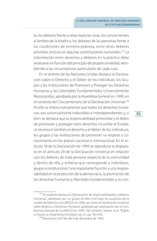 la declaración universal de derechos humanos:
un texto multidimensional
95
te, los deberes frente a otras especies vivas, los concernientes
al ámbito de la bioética, los deberes de las personas frente a
las condiciones de extrema pobreza, entre otros deberes
previstos, incluso, en algunas constituciones nacionales.137
La
interrelación entre derechos y deberes en la práctica debe
analizarse en función del principio de proporcionalidad, aten­
diendo a las circunstancias particulares de cada caso.
En el ámbito de las Naciones Unidas destaca la Declara­
ción sobre el Derecho y el Deber de los Individuos, los Gru­
pos y las Instituciones de Promover y Proteger los Derechos
Humanos y las Libertades Fundamentales Universalmente
Reconocidos, aprobada por la Asamblea General en 1999, en
el contexto del Cincuentenario de la Declaración Universal.138
En ella se reitera nuevamente que todos los derechos huma­
nos son universalmente indivisibles e interdependientes y, si
bien se destaca que la responsabilidad primordial y el deber
de promover y proteger tales derechos incumbe al Estado,
se reconoce también el derecho y el deber de los individuos,
los grupos y las instituciones de promover su respeto y co­
nocimiento en los planos nacional e internacional. En el ar­
tículo 18 de la Declaración de 1999 se reproduce lo dispues­
to en el artículo 29 de la Declaración Universal en relación
con los deberes de toda persona respecto de la comunidad
y dentro de ella, y enfatiza que corresponde a individuos,
grupos e instituciones“una importante función y una respon­
sabilidad en la protección de la democracia, la promoción de
los derechos humanos y libertades fundamen­tales y la con­
137
 Al respecto destaca la “Declaración de responsabilidades y deberes
humanos”, adoptada por un grupo de alto nivel bajo los auspicios de la
ciudad de Valencia y la UNESCO en 2000, así como la Declaración Universal
sobre Bioética y Derechos Humanos aprobada por aclamación por la Con­
ferencia General de la UNESCO en 2005. Vid, también, Steiner et al., “Rights
or Duties as Organizing Concepts”, op. cit., pp. 502-503.
138
 Resolución 53/144, del 9 de diciembre de 1999.
FASC-02-DECLARACION UNIVERSAL-D-H.indd 95 15/08/12 14:19
 