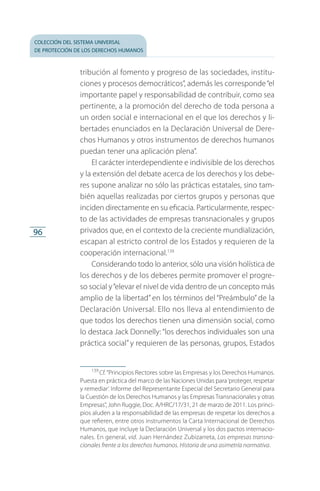 colección del sistema universal
de protección de los derechos humanos
96
tribución al fomento y progreso de las sociedades, institu­
ciones y procesos democráticos”, además les corresponde“el
importante papel y responsabilidad de contribuir, como sea
pertinente, a la promoción del derecho de toda persona a
un orden social e internacional en el que los derechos y li­
bertades enunciados en la Declaración Universal de Dere­
chos Humanos y otros instrumentos de derechos humanos
puedan tener una aplicación plena”.
El carácter interdependiente e indivisible de los derechos
y la extensión del debate acerca de los derechos y los debe­
res supone analizar no sólo las prácticas estatales, sino tam­
bién aquellas realizadas por ciertos grupos y personas que
inciden directamente en su eficacia. Particularmente, respec­
to de las actividades de empresas transnacionales y grupos
privados que, en el contexto de la creciente mundialización,
escapan al estricto control de los Estados y requieren de la
cooperación internacional.139
Considerando todo lo anterior, sólo una visión holística de
los derechos y de los deberes permite promover el progre­
so social y“elevar el nivel de vida dentro de un concepto más
amplio de la libertad” en los términos del “Preámbulo” de la
Declaración Universal. Ello nos lleva al entendimien­to de
que todos los derechos tienen una dimensión social, como
lo destaca Jack Donnelly: “los derechos individuales son una
práctica social” y requieren de las personas, grupos, Estados
139
 Cf. “Principios Rectores sobre las Empresas y los Derechos Humanos.
Puesta en práctica del marco de las Naciones Unidas para‘proteger, respetar
y remediar’. Informe del Representante Especial del Secretario General para
la Cuestión de los Derechos Humanos y las Empresas Transnacionales y otras
Empresas”, John Ruggie, Doc. A/HRC/17/31, 21 de marzo de 2011. Los princi­
pios aluden a la responsabilidad de las empresas de respetar los derechos a
que refieren, entre otros instrumentos la Carta Internacional de Derechos
Hu­manos, que incluye la Declaración Universal y los dos pactos internacio­
nales. En general, vid. Juan Hernández Zubizarreta, Las empresas transna­
cionales frente a los derechos humanos. Historia de una asimetría normativa.
FASC-02-DECLARACION UNIVERSAL-D-H.indd 96 15/08/12 14:19
 