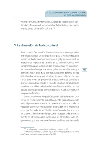 la declaración universal de derechos humanos:
un texto multidimensional
97
y de la comunidad internacional, lazos de cooperación, soli­
daridad y fraternidad, lo que nos habla también, y necesaria­
mente, de su dimensión cultural.140
IV. La dimensión simbólico-cultural
Ante todo, la Declaración Universal es un consenso político
entre los Estados y un“código moral”para la humanidad, que
trasciende la dimensión meramente legal y, en cuanto tal, su
legado más importante se halla en su valor simbólico y en
su significado para la comunidad internacional en su conjun­
to, para miles de organizaciones gubernamentales y no gu­
bernamentales que día a día trabajan por la defensa de los
derechos humanos y, principalmente, para millones de per­
sonas que viven en pequeñas aldeas, remotos pueblos o
grandes ciudades en todo el mundo y luchan para hacer de
sus derechos y libertades fundamentales una realidad en sus
países, en sus propias comunidades y, muchas veces, en
sus pro­pias familias.
Como lo advierte Miguel Carbonell, la Declaración Uni­
versal es el instrumento simbólicamente más relevante de
todo el planeta en materia de derechos humanos, dada su
vocación universal y su carácter innovador en el momento
en el que fue redactado.141
La Declaración simboliza una pro­
testa contra la infamia y la barbarie, representada original­
mente en el Holocausto, junto con las atrocidades del ré­
gimen nazi, y posteriormente frente a las diferentes formas de
140
 Jack Donnelly, Universal Human Rights…, op. cit., p. 25.
141
 Miguel Carbonell,“La universalidad de los derechos tomada en serio.
60 años de frustraciones y esperanzas”, p. 521.
FASC-02-DECLARACION UNIVERSAL-D-H.indd 97 15/08/12 14:19
 