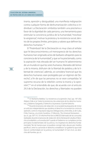 colección del sistema universal
de protección de los derechos humanos
98
tiranía, opresión y desigualdad; una manifiesta indignación
contra cualquier forma de deshumanización colectiva o in­
dividual. La Declaración simboliza también una proclama a
favor de la dignidad de cada persona, una herramienta para
estimular la conciencia jurídica de la humanidad, “movilizar
la vergüenza”, motivar la protesta y la resistencia social, den­
tro de los propios límites, principios y valores que definen los
derechos humanos.142
El “Preámbulo” de la Declaración es muy claro al señalar
que “el desconocimiento y el menosprecio de los derechos
humanos han originado actos de barbarie ultrajantes para la
conciencia de la humanidad”, y que se ha proclamado, como
la aspiración más elevada del ser humano “el advenimiento
de un mundo en que los seres humanos, liberados del temor
y de la miseria, disfruten de la libertad de palabra y de la li­
bertad de creencias”, además, se considera “esencial que los
derechos humanos sean protegidos por un régimen de De­
recho”, a fin de que las personas no se vean compelidas “al
supremo recurso de la rebelión contra la tiranía y la opre­
sión”,143
en el entendido de que, de acuerdo con el artículo
29.3 de la Declaración, los derechos y libertades no pueden
142
 Cf. Norberto Bobbio, “La resistencia a la opresión, hoy”, pp. 187-202;
Asbjorn Eide et al. Sobre la resistencia a las violaciones de los derechos huma-
nos, y Roberto Gargarela, El derecho a la protesta. El primer derecho.
143
 Durante el proceso de redacción, no se aceptó la propuesta de incluir
un artículo independiente que aludiera al derecho a la resistencia contra la
opresión, como lo impulsaron algunas Delegaciones, entre ellas, la de Cuba,
Chile, Francia, y la Unión Soviética. Cf. Morsink, The Universal Declaration…,
op. cit., pp. 307-312. El informe final de la UNESCO derivado de las consultas
realizadas durante el proceso de redacción de la Declaración aludía al“dere­
cho a la rebelión y a la revolución”cuando el Gobierno no cumpliera con los
principios fundamentales de la justicia y no respetara los derechos funda­
mentales “de tal manera que no pudiera corregir tales abusos por medios
pacíficos”, ante lo cual existe el derecho a establecer“un gobierno que esté
más en conformidad con la justicia y la humanidad”. Cf. Carr et al., Los dere-
chos del hombre, op. cit.
FASC-02-DECLARACION UNIVERSAL-D-H.indd 98 15/08/12 14:19
 