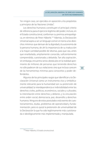 la declaración universal de derechos humanos:
un texto multidimensional
99
“en ningún caso, ser ejercidos en oposición a los propósitos
y principios de las Naciones Unidas”.
Los derechos humanos constituyen el principal criterio
de referencia para el ejercicio legítimo del poder; incluso, en
el Estado constitucional, conforman su premisa antropológi­
ca, en términos de Peter Häberle.144
Además, la Declaración
Universal aspira a ser un lenguaje común en torno a los dere­
chos mínimos que derivan de la dignidad y la autonomía de
la persona humana, de ahí la importancia de su traducción
a la mayor cantidad posible de idiomas, para que sea, antes
que enarbolada, ampliamente conocida, suficientemente
comprendida, cuestionada y debatida. Tan alta aspiración,
sin embargo, encuentra serios obstáculos en la realidad apre­
miante de millones de personas que teniendo derechos
no sólo padecen de sus violaciones sino que incluso carecen
de las herramientas mínimas para conocerlos y poder de­
fenderlos.
Algunos de los principales rasgos que identifican a la De­
claración Universal como un instrumento vivo y simbólica­
mente relevante para la humanidad son su pretensión de
universalidad; la interdependencia e indivisibilidad entre los
derechos civiles, políticos, económicos, sociales y culturales;
la interrelación entre derechos y deberes, y la vinculación
entre orden social, democracia, paz, desarrollo y derechos
humanos. Ninguno de estos postulados está exento de cues­
tionamientos, dudas, problemas de operatividad y funda­
mentación, pero es quizá la pretensión de universalidad de
la Declaración la que ha sido legítimamente más cuestiona­
da e ideológicamente más implementada y manipulada.
144
 Peter Häberle, El Estado constitucional.
FASC-02-DECLARACION UNIVERSAL-D-H.indd 99 15/08/12 14:19
 
