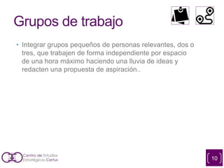 Grupos de trabajo
• Integrar grupos pequeños de personas relevantes, dos o
tres, que trabajen de forma independiente por espacio
de una hora máximo haciendo una lluvia de ideas y
redacten una propuesta de aspiración..
10
 