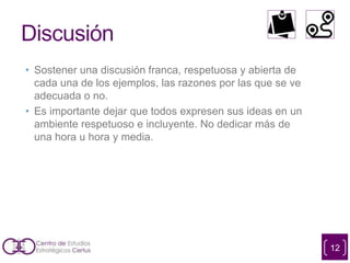 Discusión
• Sostener una discusión franca, respetuosa y abierta de
cada una de los ejemplos, las razones por las que se ve
adecuada o no.
• Es importante dejar que todos expresen sus ideas en un
ambiente respetuoso e incluyente. No dedicar más de
una hora u hora y media.
12
 