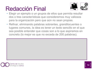 Redacción Final
• Elegir un ejemplo o un grupos de ellos que permita resultar
dos o tres características que consideremos muy valiosos
para la organización pero que aún no sean propias.
• Refinar, eliminando palabras sobrantes, grandilocuentes o
lugares comunes, la idea es tener un texto sencillo en el que
sea posible entender que cosas son a lo que aspiramos en
concreto (lo mejor es que no exceda de 200 palabras).
14
 