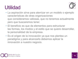 Utilidad
• La aspiración sirve para aterrizar en un modelo o ejemplo
características de otras organizaciones
que consideramos valiosas, que no tenemos actualmente
pero que buscaremos tener.
• El beneficio es que da elementos para estructurar
las formas, los modos y el estilo que se quiere desarrollar,
la personalidad de la empresa.
• Es el origen de la innovación ya que nos plantea un
paradigma y para alcanzarlo debemos aplicar la
innovación a nuestro negocio.
16
 