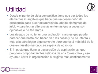 Utilidad
• Desde el punto de vista competitivo tiene que ver todos los
elementos intangibles que hace que un desempeño de
excelencia pase a ser extraordinario, añade elementos de
juicio y para lograr diferencias en temas que a veces son
opinables o no tan claros.
• Los riesgos de no tener una aspiración clara es que puede
parecer que basta con hacer bien las cosas y no se intenta ir
más allá para lograr algo concreto pero que está más allá de lo
que en nuestro mercado se espera de nosotros.
• El impacto que tiene la declaración de aspiración es que
propone comportamientos valiosos de una forma clara y eso
ayuda a llevar la organización a exigirse más continuamente
17
 
