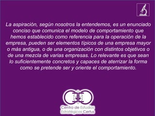La aspiración, según nosotros la entendemos, es un enunciado
conciso que comunica el modelo de comportamiento que
hemos establecido como referencia para la operación de la
empresa, pueden ser elementos típicos de una empresa mayor
o más antigua, o de una organización con distintos objetivos o
de una mezcla de varias empresas. Lo relevante es que sean
lo suficientemente concretos y capaces de aterrizar la forma
como se pretende ser y oriente el comportamiento.
 