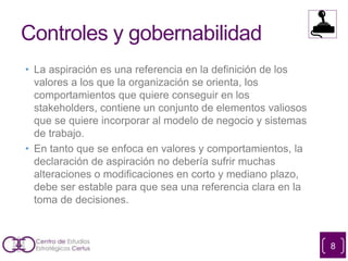 Controles y gobernabilidad
• La aspiración es una referencia en la definición de los
valores a los que la organización se orienta, los
comportamientos que quiere conseguir en los
stakeholders, contiene un conjunto de elementos valiosos
que se quiere incorporar al modelo de negocio y sistemas
de trabajo.
• En tanto que se enfoca en valores y comportamientos, la
declaración de aspiración no debería sufrir muchas
alteraciones o modificaciones en corto y mediano plazo,
debe ser estable para que sea una referencia clara en la
toma de decisiones.
8
 