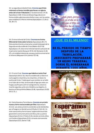 13. La segundavenidade Cristo. Creemosque Cristo
retornará enforma invisible parallevara su Iglesia
antes de la Gran Tribulación (1 Tesalonicenses1:9-10;
Apocalipsis3:10).CristovendráporSegundavezen
formavisible ygloriosacomoSeñoryJuez,con lossantos
para establecerel Reino milenial(Apocalipsis1:7;19:11-
14; 20:1-7).
14. El reinomilenial de Cristo. Creemosenel reino
Milenial de Cristosobre la tierra (Apocalipsis20:1-7).
Este acontecimientouniversalse cumplirádespuésde la
Segundavenidavisiblede Cristo(Mateo 24:27-30;
Apocalipsis1:7).Este reinomilenial traerálasalvaciónde
Israel comonación(Ezequiel 37:21-22; Romanos11:26-
27) y el establecimientode unapazyjusticiauniversal en
el milenio(Miqueas4:3-4;Salmos72:3-8).
15. El JuicioFinal. Creemosque habráun Juicio Final
(Apocalipsis20:11-15). Diosha establecidounDíaenel
cual juzgaráa creyentesyno creyentes,enbase ala
justiciade Cristo.Y todoaquel cuyonombre no se halle
enel Libro de la Vida,serálanzadoal lagoque arde con
fuegoyazufre para sufrirel castigoeterno,estaesla
muerte segunda,juntoconel diabloysusángeles,la
bestiayel falsoprofeta(Mateo25:46; Apocalipsis19:20;
20:11-15; ).
16. CielosNuevosyTierraNueva. Creemosenuncielo
nuevoy tierra nuevacreados por Dios (Apocalipsis
21:1,5). Los cielosylatierra existentesserándeshechos
por el fuegoenel día del juicio(2Pedro3:7,10-12). En
este nuevocieloytierranueva,laIglesiade Jesucristo
gozará de la comuniónplenaconDiosy de su justicia
(Apocalipsis21:3,4; 2 Pedro3:13), donde serviránaDios
y al Cordero(Apocalipsis22:3),reinaráneternamente
(Apocalipsis22:5; Daniel 7:18).
 