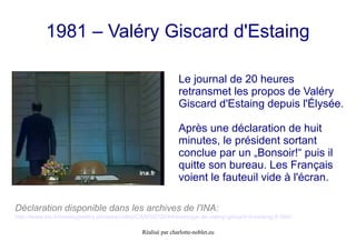 Réalisé par charlotte-noblet.eu
1981 – Valéry Giscard d'Estaing
Le journal de 20 heures
retransmet les propos de Valéry
Giscard d'Estaing depuis l'Élysée.
Après une déclaration de huit
minutes, le président sortant
conclue par un „Bonsoir!“ puis il
quitte son bureau. Les Français
voient le fauteuil vide à l'écran.
Déclaration disponible dans les archives de l'INA:
http://www.ina.fr/media/petites-phrases/video/CAB00018244/message-de-valery-giscard-d-estaing.fr.html
 