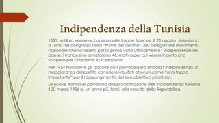 IndipendenzadellaTunisia
1881: la Libia venne occupata dalle truppe francesi. Il 23 agosto si riunirono
a Tunisi nel congresso della “Notte del destino” 300 delegati del movimento
nazionale che richiesero per la prima volta ufficialmente l’indipendenza del
paese; i francesi ne arrestarono 46, motivo per cui venne indetto uno
sciopero per chiederne la liberazione.
Nel 1954 Nonstante gli accordi non prevedessero ancora l’indipendenza, la
maggioranza del partito considerò i risultati ottenuti come “una tappa
importante” per il raggiungimento del loro obiettivo prioritario.
Le nuove trattative portarono alla proclamazione dell’indipendenza tunisina
il 20 marzo 1956 e, un anno più tardi, alla nascita della Repubblica.
 