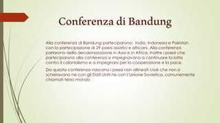 ConferenzadiBandung
Alla conferenza di Bandung parteciparono: India, Indonesia e Pakistan
con la partecipazione di 29 paesi asiatici e africani. Alla conferenza
parlarono della decolonizzazione in Asia e in Africa, Inoltre i paesi che
parteciparono alla conferenza si impegnavano a continuare la lotta
contro il colonialismo e a impegnarsi per la cooperazione e la pace.
Da questa conferenza nascono i paesi non allineati cioè che non si
schieravano ne con gli Stati Uniti ne con l’Unione Sovietica, comunemente
chiamati terzo mondo
 