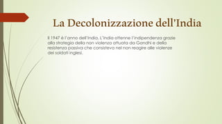 LaDecolonizzazionedell’India
Il 1947 è l’anno dell’India. L’India ottenne l’indipendenza grazie
alla strategia della non violenza attuata da Gandhi e della
resistenza passiva che consisteva nel non reagire alle violenze
dei soldati inglesi.
 