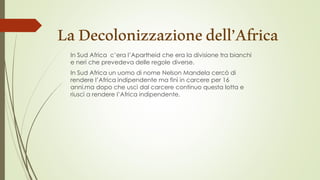 LaDecolonizzazionedell’Africa
In Sud Africa c’era l’Apartheid che era la divisione tra bianchi
e neri che prevedeva delle regole diverse.
In Sud Africa un uomo di nome Nelson Mandela cercò di
rendere l’Africa indipendente ma finì in carcere per 16
anni.ma dopo che uscì dal carcere continuo questa lotta e
riuscì a rendere l’Africa indipendente.
 