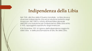 IndipendenzadellaLibia
Nel 1945, alla fine della II Guerra mondiale, La libia doveva
diventare Indipendente che era la soluzione preferita dagli
Americani. Nel 1949 fu votata all'Assemblea generale
dell'ONU una risoluzione per l'indipendenza della Libia entro
il 1952, appoggiata soprattutto dagli Americani.
Il 24 Dicembre 1951 è il giorno dell'Indipendenza raggiunta
dalla Libia e della proclamazione di Idris, Re della Libia.
 