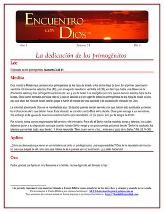 Año 1                                                  Semana 35                                              Día 1


                        La dedicación de los primogénitos
Lee
El rescate de los primogénitos. Números 3.40-51

Medita
Dios mandó a Moisés que censara a los primogénitos de los hijos de Israel y a los de los hijos de Leví. En el primer caso fueron
veintidós mil doscientos setenta y tres (43), y en el segundo resultaron veintidós mil (39), es decir que había una diferencia de
doscientos setenta y tres primogénitos entre los de Leví y los de Israel. Los escogidos por Dios para el servicio eran los hijos de los
levitas. Ellos fueron tomados por Dios para sí y para el servicio a él en lugar de todos los primogénitos de los hijos de Israel; es por
eso que ellos, los hijos de Israel, debían pagar a Aarón el rescate por esa cantidad y de acuerdo a lo indicado por Dios.

La voluntad absoluta de Dios se ve manifestada aquí. El decidió quiénes debían servirle y los que habían sido sustituidos ya tenían
las indicaciones de lo que debían hacer. Esta situación se da sólo cuando Dios así lo decide. Él es quien escoge a sus servidores.
Sin embargo en la Iglesia de Jesucristo nosotros hemos sido rescatados, no por precio, sino por la sangre de Cristo.

Por lo tanto, todos somos responsables del servicio y del ministerio. Para ello el Señor nos ha repartido dones y talentos, los cuales
debemos poner a su disposición para que cuando nuestro Señor venga y nos pida cuentas, podamos decirle "Señor he duplicado los
talentos que me has dado; aquí tienes". Y él nos responda: "Bien, buen siervo y fiel;... entra en el gozo de tu Señor." (Mt. 25.14-30)

Aplica
¿Cómo se demuestra que servir en un ministerio es tanto un privilegio como una responsabilidad? Dios te ha rescatado del mundo,
no para que salgas de allí, sino para que hables de él a quienes aún no lo conocen. ¿Lo estás haciendo?

Ora
Padre, gracias por fijarte en mí y llamarme a tu familia; hazme digno de ser llamado tu hijo. 1




 1Se permite reproducir este material citando a Unión Bíblica como tenedores de los derechos, y siempre y cuando no se venda.
                 Para contactar a Unión Bíblica por correo electrónico: SUUBAmericasRegion@yahoo.com.ar
             Para comprar devocional anual en forma impresa ó en forma electrónica: http://TiendaObreroFiel.com
 