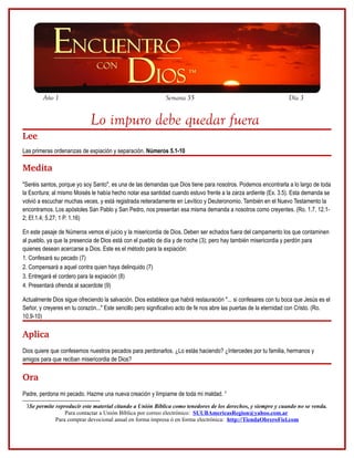 Año 1                                                Semana 35                                             Día 3


                             Lo impuro debe quedar fuera
Lee
Las primeras ordenanzas de expiación y separación. Números 5.1-10

Medita
"Seréis santos, porque yo soy Santo", es una de las demandas que Dios tiene para nosotros. Podemos encontrarla a lo largo de toda
la Escritura; al mismo Moisés le había hecho notar esa santidad cuando estuvo frente a la zarza ardiente (Ex. 3.5). Esta demanda se
volvió a escuchar muchas veces, y está registrada reiteradamente en Levítico y Deuteronomio. También en el Nuevo Testamento la
encontramos. Los apóstoles San Pablo y San Pedro, nos presentan esa misma demanda a nosotros como creyentes. (Ro. 1.7, 12.1-
2; Ef.1.4; 5.27; 1 P. 1.16)

En este pasaje de Números vemos el juicio y la misericordia de Dios. Deben ser echados fuera del campamento los que contaminen
al pueblo, ya que la presencia de Dios está con el pueblo de día y de noche (3); pero hay también misericordia y perdón para
quienes desean acercarse a Dios. Este es el método para la expiación:
1. Confesará su pecado (7)
2. Compensará a aquel contra quien haya delinquido (7)
3. Entregará el cordero para la expiación (8)
4. Presentará ofrenda al sacerdote (9)

Actualmente Dios sigue ofreciendo la salvación. Dios establece que habrá restauración "... si confesares con tu boca que Jesús es el
Señor, y creyeres en tu corazón..." Este sencillo pero significativo acto de fe nos abre las puertas de la eternidad con Cristo. (Ro.
10.9-10)

Aplica
Dios quiere que confesemos nuestros pecados para perdonarlos. ¿Lo estás haciendo? ¿Intercedes por tu familia, hermanos y
amigos para que reciban misericordia de Dios?

Ora
Padre, perdona mi pecado. Hazme una nueva creación y límpiame de toda mi maldad. 3
 3Se permite reproducir este material citando a Unión Bíblica como tenedores de los derechos, y siempre y cuando no se venda.
                 Para contactar a Unión Bíblica por correo electrónico: SUUBAmericasRegion@yahoo.com.ar
             Para comprar devocional anual en forma impresa ó en forma electrónica: http://TiendaObreroFiel.com
 