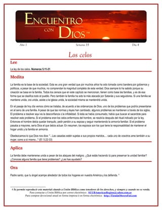 Año 1                                                 Semana 35                                            Día 4


                                                      Los celos
Lee
La ley de los celos. Números 5.11-31

Medita
La familia es la base de la sociedad. Esta es una gran verdad que por muchos años ha sido tomada como bandera por gobiernos y
políticos, a pesar de que muchos, no comprendan la magnitud completa de esta verdad. Dios siempre lo ha sabido porque su
creación se basa en la familia. Todos los censos que en este capítulo se mencionan, tienen como base las familias, y es de esa
forma que se clasifica todo el pueblo. Pero también la familia ha sido la más atacada por Satanás y sus seguidores. Si una familia se
mantiene unida, ora unida, asiste a la iglesia unida, la sociedad misma se mantendrá unida.

En el pasaje de hoy día vemos cómo se trataba, de acuerdo a las ordenanzas de Dios, uno de los problemas que podría presentarse
en el seno de una familia. A pesar de que las normas y leyes han cambiado, algunos problemas se mantienen a través de los siglos.
El problema a resolver aquí es la desconfianza o la infidelidad. Si ésta se había consumado, había que buscar al sacerdote para
resolver este problema. Si el problema eran los celos enfermizos del hombre, se resolvía después del ritual indicado por la ley.
Entonces el hombre debía quedar tranquilo, pedir perdón a su esposa y seguir manteniendo la armonía familiar. Si el problema
pasaba a mayores, sería Dios el que debía actuar. En resumen, los esposos son los que tiene la responsabilidad de mantener el
hogar unido y la familia en armonía.

Obedezcamos lo que Dios nos dice: "...Las casadas estén sujetas a sus propios maridos,... cada uno de vosotros ame también a su
mujer, como a sí mismo..." (Ef. 5.22-33)

Aplica
La familia debe mantenerse unida a pesar de los ataques del maligno. ¿Qué estás haciendo tú para preservar la unidad familiar?
¿Conoces alguna familia que tiene problemas? ¿Les has ayudado?

Ora 
Padre santo, que tu ángel acampe alrededor de todos los hogares en nuestra América y los defienda. 4



 4 Se permite reproducir este material citando a Unión Bíblica como tenedores de los derechos, y siempre y cuando no se venda.
                 Para contactar a Unión Bíblica por correo electrónico: SUUBAmericasRegion@yahoo.com.ar
             Para comprar devocional anual en forma impresa ó en forma electrónica: http://TiendaObreroFiel.com
 