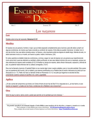 Año 1                                                 Semana 35                                             Día 5


                                                  Los nazareos
Lee
Detalles sobre la ley del nazareato. Números 6.1-21

Medita 
El nazareo era una persona, hombre o mujer, que se había separado completamente para el servicio; para ello debía cumplir con
algunas condiciones, de manera que fuese conocida su condición de nazareo. Entre ellas se pueden mencionar: no beber vino ni
otro tipo de licor; las uvas debía comerlas secas, no frescas; y otra importante señal era dejarse el cabello largo. Además de esto, no
debía acercarse nunca a un muerto, así fueran su padre, madre o hermanos. (2-8)

En estos capítulos se detallan todas las condiciones y normas a seguir en caso de toparse con una persona que repentinamente
moría cerca de él, pues eso afectaría su santidad y debía purificarse; en ese caso deberá reiniciar otra vez su nazareato, porque sus
días anteriores de nazareo serán anulados (9-12). Al finalizar su tiempo de nazareo, debía ofrecer holocausto, expiación y ofrenda de
paz, no pudiendo hasta entonces raer su cabeza consagrada. (13-21)

Dios nos ha llamado al servicio. El apóstol Pablo no nos manda dejar crecer nuestra cabellera, pero sí nos pide santidad. Dios quiere
que nos apartemos del mundo y de su maldad y que seamos santificados en su Palabra (lee la oración intercesora de Jesús por sus
discípulos en Jn. 17). Pablo nos hace un llamado similar en Romanaos 12.1-2; nos pide que hagamos la voluntad de Dios
presentando nuestros cuerpos en sacrificio vivo, santo y agradable.

Aplica
¿Te das cuenta del compromiso que tienes con Cristo el hecho de ser hijo de Dios? Si tu respuesta es sí, ¿te has hecho un auto
examen al respecto? ¿Cuáles son los frutos o evidencias de tu fidelidad a ese compromiso?

Ora
Señor he aquí tu siervo; dame unción y poder para servirte con la santidad que tú te mereces. 5




 5Se permite reproducir este material citando a Unión Bíblica como tenedores de los derechos, y siempre y cuando no se venda.
                 Para contactar a Unión Bíblica por correo electrónico: SUUBAmericasRegion@yahoo.com.ar
             Para comprar devocional anual en forma impresa ó en forma electrónica: http://TiendaObreroFiel.com
 